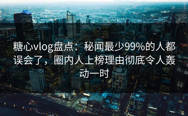 糖心vlog盘点：秘闻最少99%的人都误会了，圈内人上榜理由彻底令人轰动一时