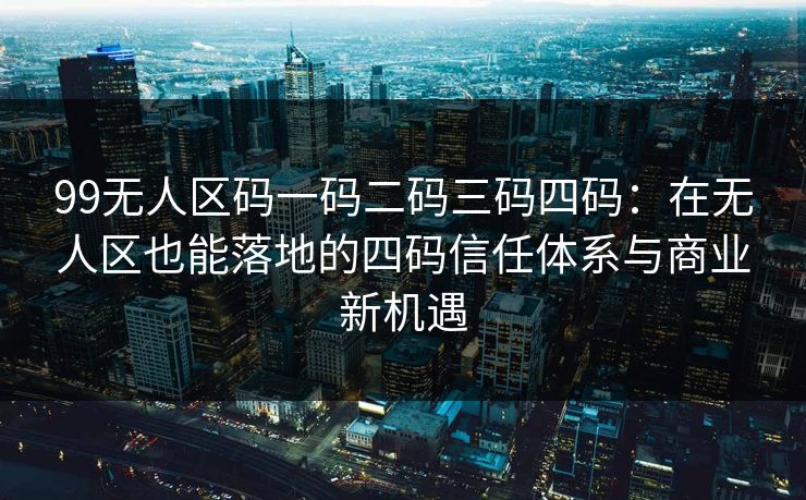 99无人区码一码二码三码四码：在无人区也能落地的四码信任体系与商业新机遇