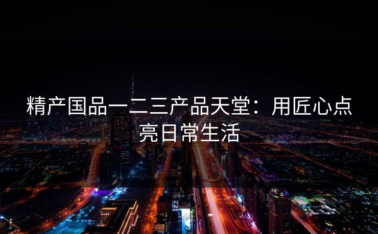 精产国品一二三产品天堂：用匠心点亮日常生活