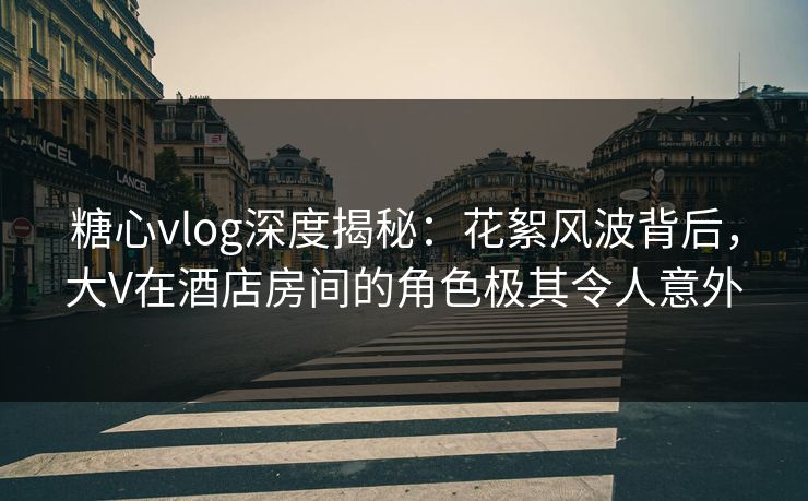 糖心vlog深度揭秘:花絮风波背后,大V在酒店房间的角色极其令人意外 糖心vlog深度揭秘:花絮风波背后,大V在酒店房间的角色极其令人意外