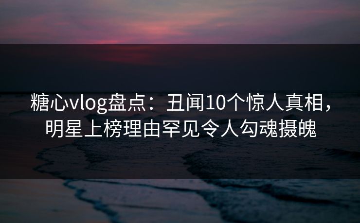 糖心vlog盘点：丑闻10个惊人真相，明星上榜理由罕见令人勾魂摄魄