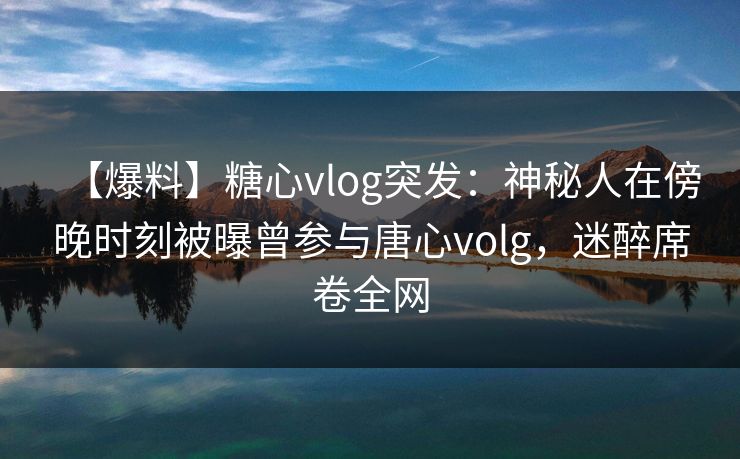 【爆料】糖心vlog突发：神秘人在傍晚时刻被曝曾参与唐心volg，迷醉席卷全网