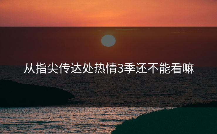 从指尖传达处热情3季还不能看嘛 从指尖传达处热情3季还不能看嘛