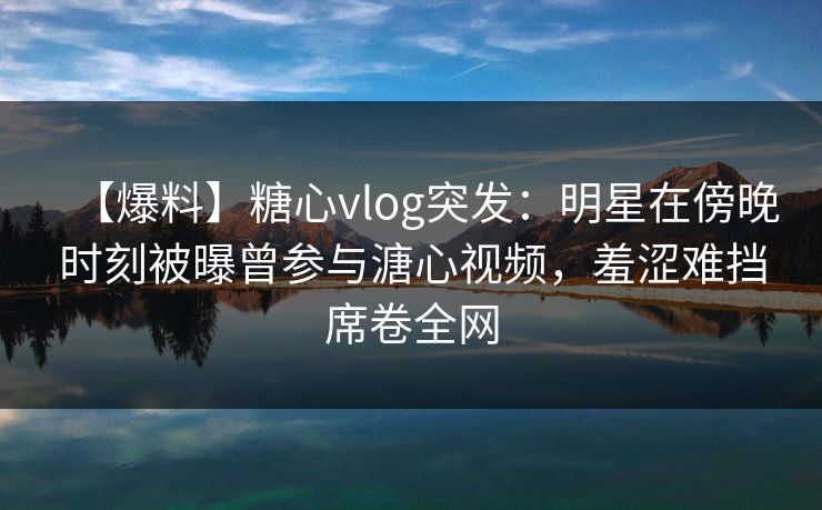 【爆料】糖心vlog突发：明星在傍晚时刻被曝曾参与溏心视频，羞涩难挡席卷全网