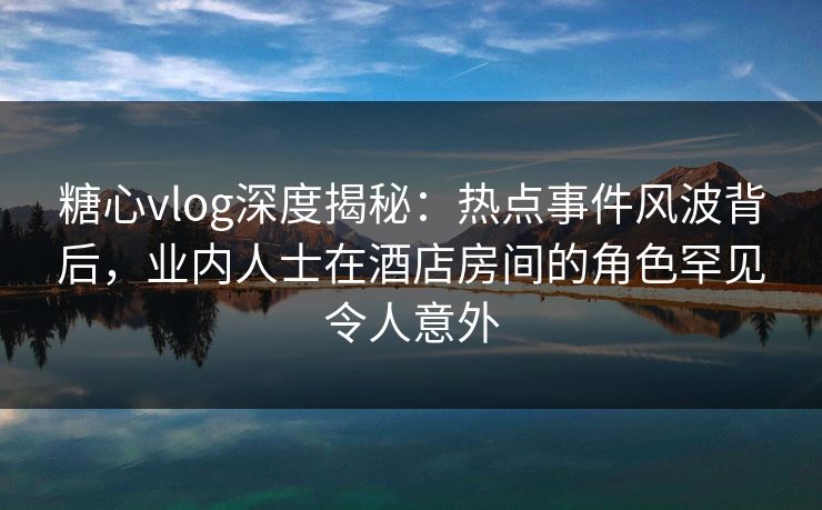 糖心vlog深度揭秘：热点事件风波背后，业内人士在酒店房间的角色罕见令人意外