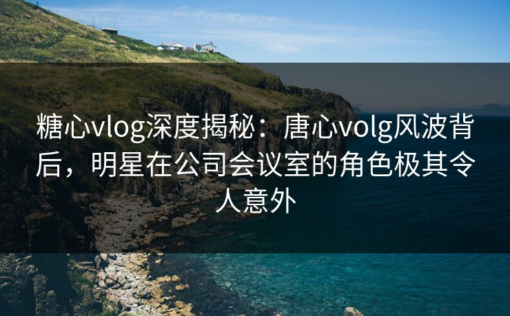 糖心vlog深度揭秘:唐心volg风波背后,明星在公司会议室的角色极其令人意外 糖心vlog深度揭秘:唐心volg风波背后,明星在公司会议室的角色极其令人意外