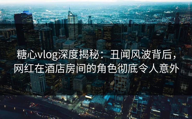 糖心vlog深度揭秘：丑闻风波背后，网红在酒店房间的角色彻底令人意外