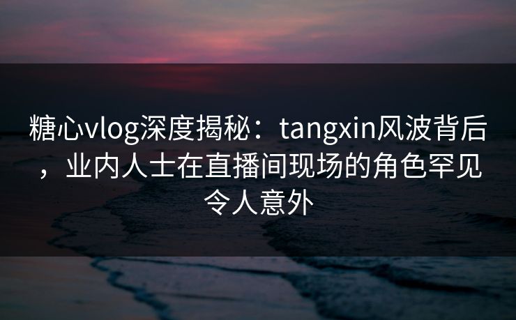 糖心vlog深度揭秘：tangxin风波背后，业内人士在直播间现场的角色罕见令人意外