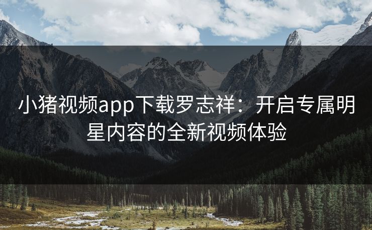 小猪视频app下载罗志祥：开启专属明星内容的全新视频体验