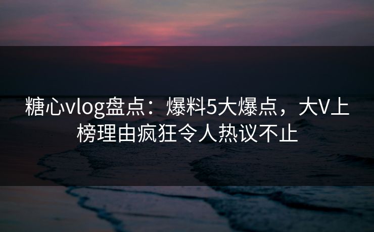 糖心vlog盘点:爆料5大爆点,大V上榜理由疯狂令人热议不止 糖心vlog盘点:爆料5大爆点,大V上榜理由疯狂令人热议不止