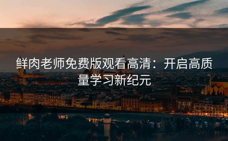 鲜肉老师免费版观看高清：开启高质量学习新纪元