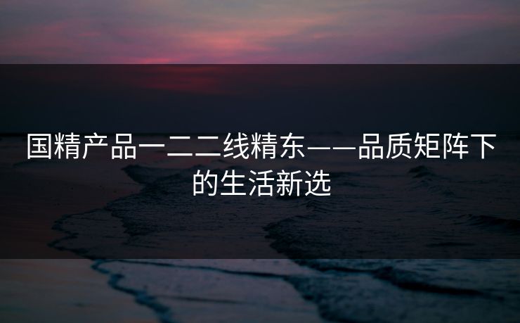 国精产品一二二线精东——品质矩阵下的生活新选 国精产品一二二线精东——品质矩阵下的生活新选