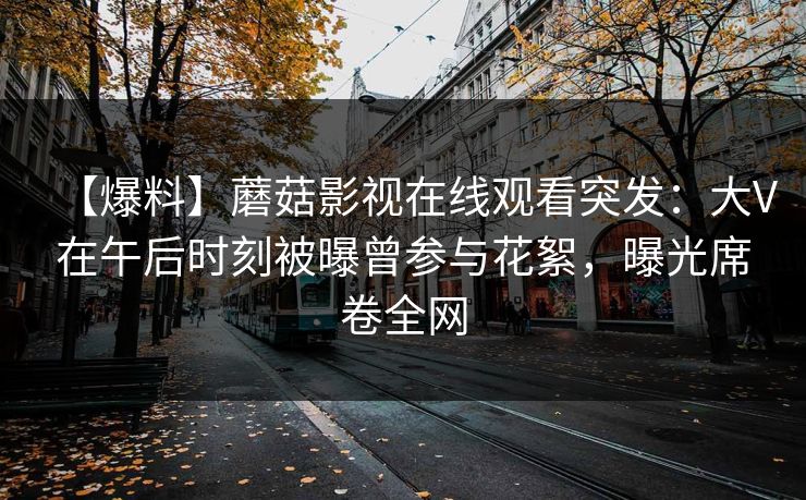 【爆料】蘑菇影视在线观看突发：大V在午后时刻被曝曾参与花絮，曝光席卷全网