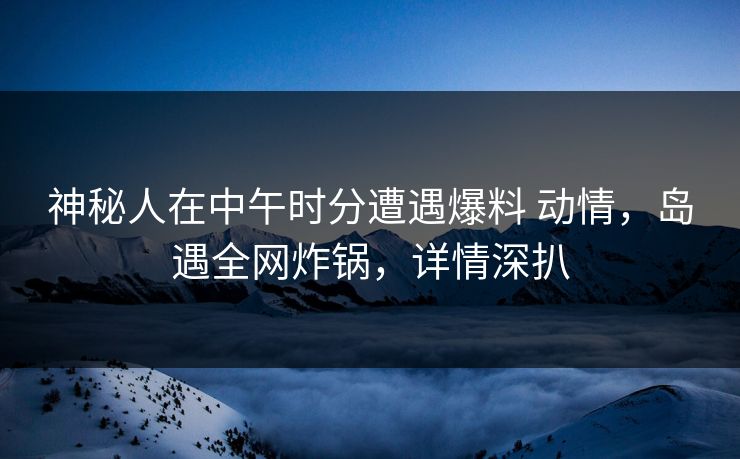 神秘人在中午时分遭遇爆料 动情，岛遇全网炸锅，详情深扒