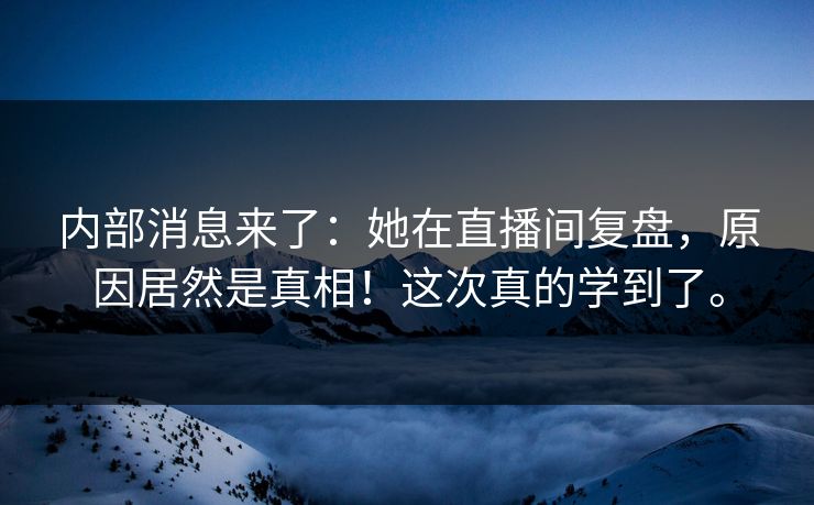 内部消息来了：她在直播间复盘，原因居然是真相！这次真的学到了。