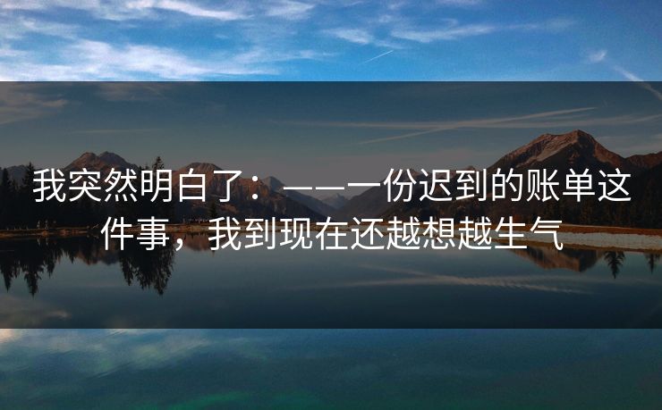 我突然明白了：——一份迟到的账单这件事，我到现在还越想越生气