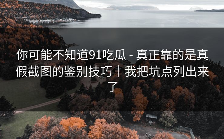 你可能不知道91吃瓜 - 真正靠的是真假截图的鉴别技巧｜我把坑点列出来了