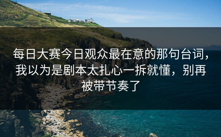 每日大赛今日观众最在意的那句台词,我以为是剧本太扎心一拆就懂,别再被带节奏了 每日大赛今日观众最在意的那句台词,我以为是剧本太扎心一拆就懂,别再被带节奏了