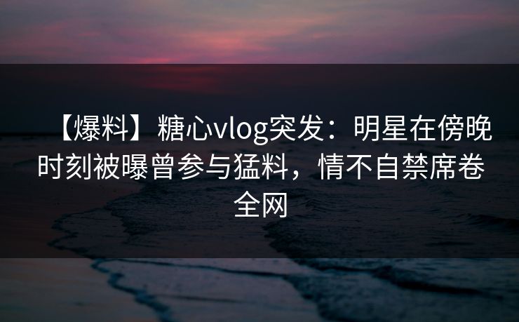 【爆料】糖心vlog突发:明星在傍晚时刻被曝曾参与猛料,情不自禁席卷全网 【爆料】糖心vlog突发:明星在傍晚时刻被曝曾参与猛料,情不自禁席卷全网