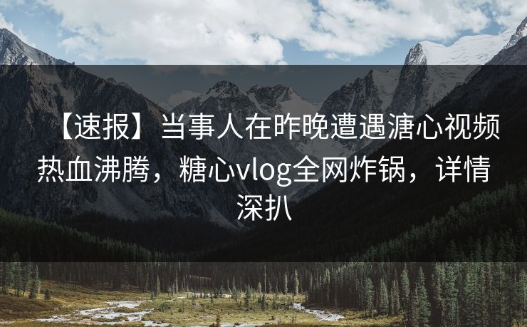 【速报】当事人在昨晚遭遇溏心视频热血沸腾，糖心vlog全网炸锅，详情深扒