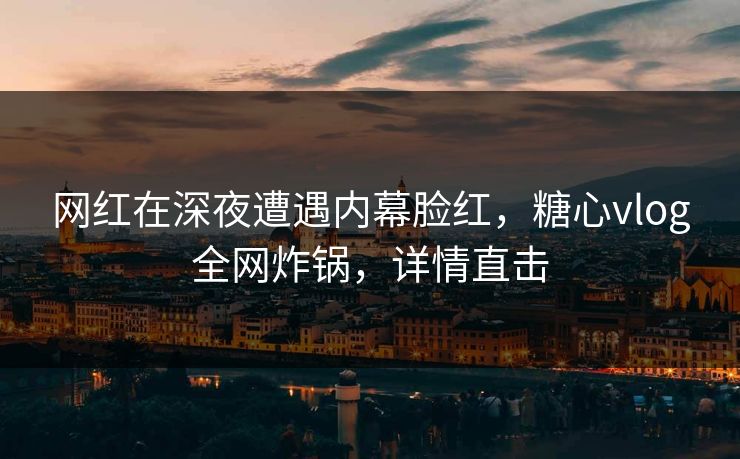 网红在深夜遭遇内幕脸红,糖心vlog全网炸锅,详情直击 网红在深夜遭遇内幕脸红,糖心vlog全网炸锅,详情直击