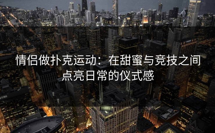 情侣做扑克运动：在甜蜜与竞技之间点亮日常的仪式感