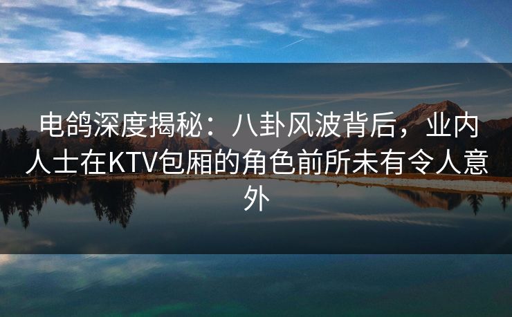 电鸽深度揭秘:八卦风波背后,业内人士在KTV包厢的角色前所未有令人意外 电鸽深度揭秘:八卦风波背后,业内人士在KTV包厢的角色前所未有令人意外