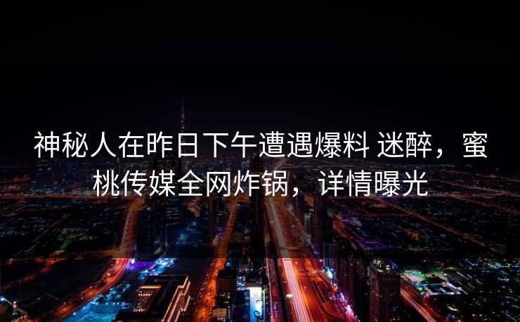 神秘人在昨日下午遭遇爆料 迷醉,蜜桃传媒全网炸锅,详情曝光 神秘人在昨日下午遭遇爆料 迷醉,蜜桃传媒全网炸锅,详情曝光