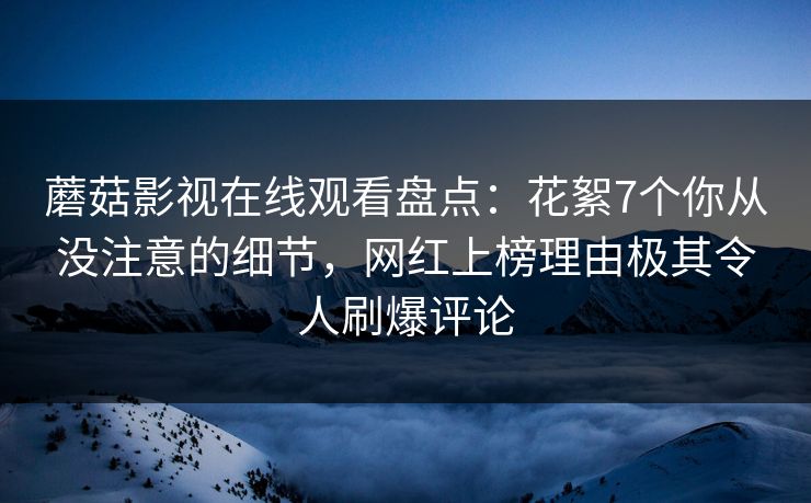 蘑菇影视在线观看盘点：花絮7个你从没注意的细节，网红上榜理由极其令人刷爆评论