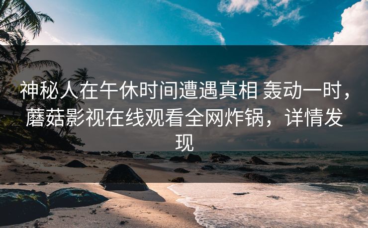 神秘人在午休时间遭遇真相 轰动一时,蘑菇影视在线观看全网炸锅,详情发现 神秘人在午休时间遭遇真相 轰动一时,蘑菇影视在线观看全网炸锅,详情发现