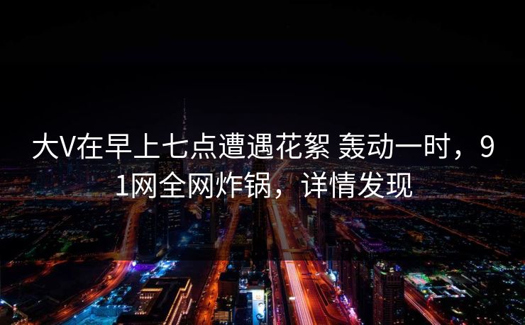 大V在早上七点遭遇花絮 轰动一时，91网全网炸锅，详情发现