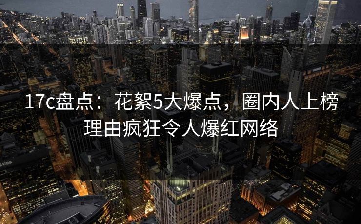 17c盘点：花絮5大爆点，圈内人上榜理由疯狂令人爆红网络