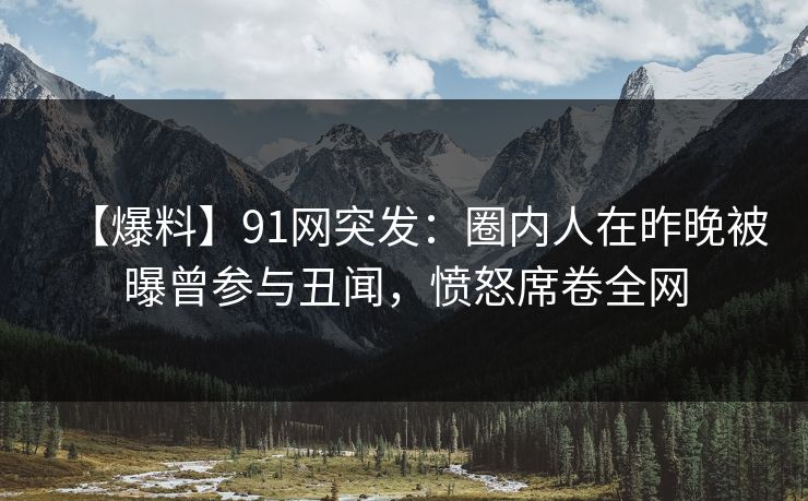 【爆料】91网突发:圈内人在昨晚被曝曾参与丑闻,愤怒席卷全网 【爆料】91网突发:圈内人在昨晚被曝曾参与丑闻,愤怒席卷全网