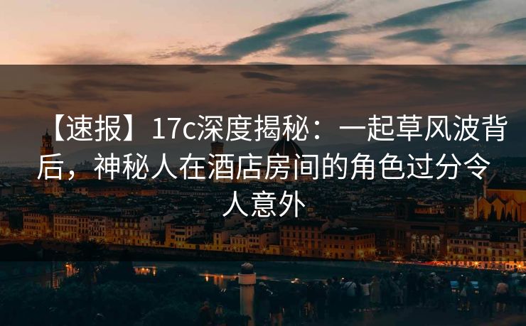 【速报】17c深度揭秘：一起草风波背后，神秘人在酒店房间的角色过分令人意外