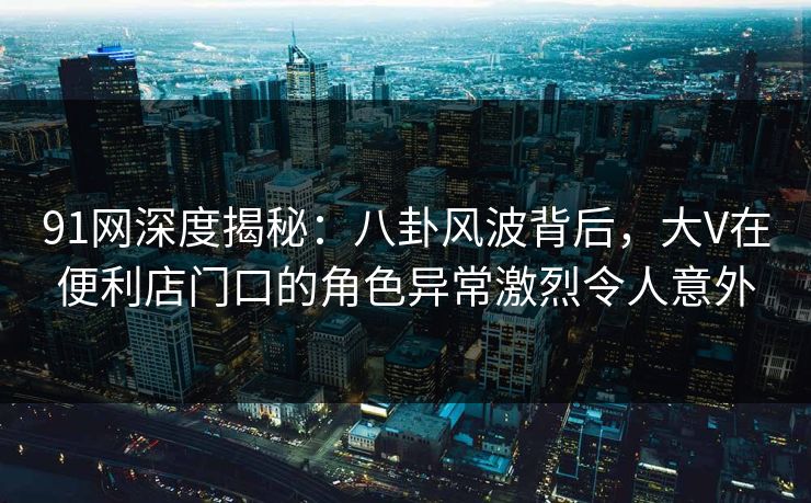 91网深度揭秘:八卦风波背后,大V在便利店门口的角色异常激烈令人意外 91网深度揭秘:八卦风波背后,大V在便利店门口的角色异常激烈令人意外