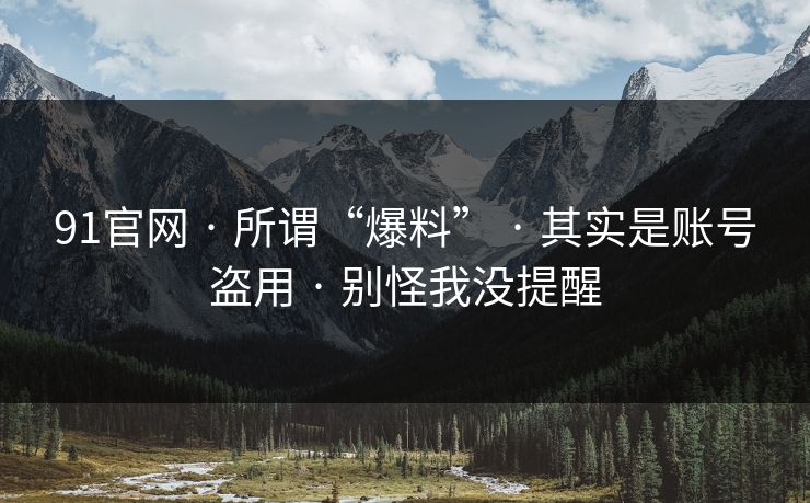 91官网 · 所谓“爆料” · 其实是账号盗用 · 别怪我没提醒 91官网 · 所谓“爆料” · 其实是账号盗用 · 别怪我没提醒
