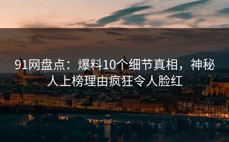 91网盘点：爆料10个细节真相，神秘人上榜理由疯狂令人脸红